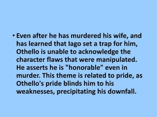 • Even after he has murdered his wife, and
has learned that Iago set a trap for him,
Othello is unable to acknowledge the
character flaws that were manipulated.
He asserts he is "honorable" even in
murder. This theme is related to pride, as
Othello's pride blinds him to his
weaknesses, precipitating his downfall.
 