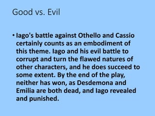Good vs. Evil
• Iago's battle against Othello and Cassio
certainly counts as an embodiment of
this theme. Iago and his evil battle to
corrupt and turn the flawed natures of
other characters, and he does succeed to
some extent. By the end of the play,
neither has won, as Desdemona and
Emilia are both dead, and Iago revealed
and punished.
 