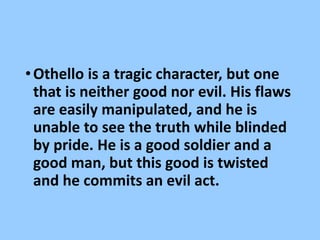 •Othello is a tragic character, but one
that is neither good nor evil. His flaws
are easily manipulated, and he is
unable to see the truth while blinded
by pride. He is a good soldier and a
good man, but this good is twisted
and he commits an evil act.
 