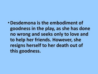 •Desdemona is the embodiment of
goodness in the play, as she has done
no wrong and seeks only to love and
to help her friends. However, she
resigns herself to her death out of
this goodness.
 