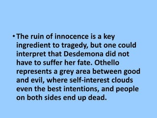 •The ruin of innocence is a key
ingredient to tragedy, but one could
interpret that Desdemona did not
have to suffer her fate. Othello
represents a grey area between good
and evil, where self-interest clouds
even the best intentions, and people
on both sides end up dead.
 