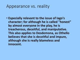 Appearance vs. reality
• Especially relevant to the issue of Iago's
character; for although he is called "honest"
by almost everyone in the play, he is
treacherous, deceitful, and manipulative.
This also applies to Desdemona, as Othello
believes that she is deceitful and impure,
although she is really blameless and
innocent.
 