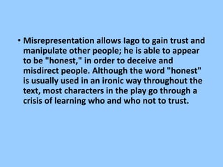 • Misrepresentation allows Iago to gain trust and
manipulate other people; he is able to appear
to be "honest," in order to deceive and
misdirect people. Although the word "honest"
is usually used in an ironic way throughout the
text, most characters in the play go through a
crisis of learning who and who not to trust.
 