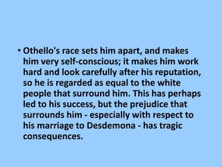• Othello's race sets him apart, and makes
him very self-conscious; it makes him work
hard and look carefully after his reputation,
so he is regarded as equal to the white
people that surround him. This has perhaps
led to his success, but the prejudice that
surrounds him - especially with respect to
his marriage to Desdemona - has tragic
consequences.
 