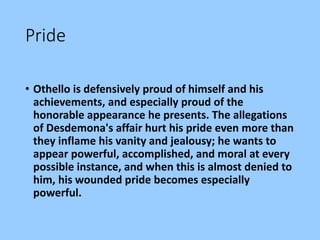 Pride
• Othello is defensively proud of himself and his
achievements, and especially proud of the
honorable appearance he presents. The allegations
of Desdemona's affair hurt his pride even more than
they inflame his vanity and jealousy; he wants to
appear powerful, accomplished, and moral at every
possible instance, and when this is almost denied to
him, his wounded pride becomes especially
powerful.
 