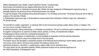 William Shakespeare's play, Othello, presents significant themes, including loyalty.
Discrimination and betrayal are two negative phenomena that can have far-
reaching consequences on individuals and groups alike. Othello, the tragic protagonist of Shakespeare's eponymous play, is
ultimately subject to the pernicious forces of racial discrimination and inequity.
Through the analysis of the prevailing sociocultural atmosphere in his immediate environment. The present discourse aims to offer an
analysis of the downfall of Othello
in Shakespeare's eponymous play. It will elucidate the various factors that contributed to Othello's tragic end, culminating in
his ultimate demise.
The downfall of a system, organization, or individual refers to their eventual and perhaps sudden decline, failure, or collapse. This
can occur due to a variety of factors such
as external pressures, internal weaknesses, or unforeseen circumstances. The term is commonly used in academic discourse to describe t
he negative consequences or outcomes of certain actions, policies, or events. A comprehensive analysis
of Shakespeare's literary works from a postcolonial perspective not
only highlights the emergence of institutionalism, but also facilitates an exploration of the far-reaching implications
of colonialism in shaping the cultural and societal norms of the time period.
The present inquiry has elucidated a comparative analysis of the historical trends pertaining to social classes, gender, and
race across various nations. Numerous socio-political circumstances arising from a
postcolonial perspective. Henceforth, a supplementary subject matter that we shall delve into is.
This study delves into the interrelation between Othello postcolonial analysis and its potential significance for
the critical interpretation of Shakespeare's work.
 