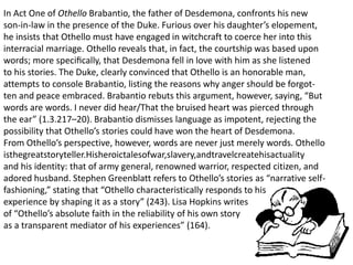 In Act One of Othello Brabantio, the father of Desdemona, confronts his new
son-in-law in the presence of the Duke. Furious over his daughter’s elopement,
he insists that Othello must have engaged in witchcraft to coerce her into this
interracial marriage. Othello reveals that, in fact, the courtship was based upon
words; more speciﬁcally, that Desdemona fell in love with him as she listened
to his stories. The Duke, clearly convinced that Othello is an honorable man,
attempts to console Brabantio, listing the reasons why anger should be forgot-
ten and peace embraced. Brabantio rebuts this argument, however, saying, “But
words are words. I never did hear/That the bruised heart was pierced through
the ear” (1.3.217–20). Brabantio dismisses language as impotent, rejecting the
possibility that Othello’s stories could have won the heart of Desdemona.
From Othello’s perspective, however, words are never just merely words. Othello
isthegreatstoryteller.Hisheroictalesofwar,slavery,andtravelcreatehisactuality
and his identity: that of army general, renowned warrior, respected citizen, and
adored husband. Stephen Greenblatt refers to Othello’s stories as “narrative self-
fashioning,” stating that “Othello characteristically responds to his
experience by shaping it as a story” (243). Lisa Hopkins writes
of “Othello’s absolute faith in the reliability of his own story
as a transparent mediator of his experiences” (164).
 