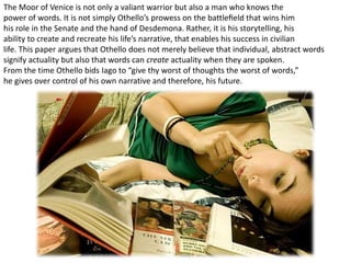 The Moor of Venice is not only a valiant warrior but also a man who knows the
power of words. It is not simply Othello’s prowess on the battleﬁeld that wins him
his role in the Senate and the hand of Desdemona. Rather, it is his storytelling, his
ability to create and recreate his life’s narrative, that enables his success in civilian
life. This paper argues that Othello does not merely believe that individual, abstract words
signify actuality but also that words can create actuality when they are spoken.
From the time Othello bids Iago to “give thy worst of thoughts the worst of words,”
he gives over control of his own narrative and therefore, his future.
 
