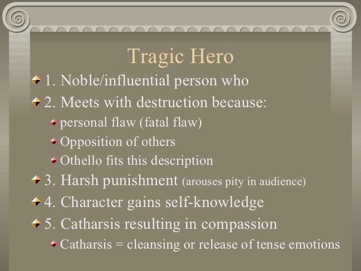 othello the tragic hero essay Othello is the one at fault for the terrible events in the play in order to fully understand what a tragedy is one must understand the characteristics of what a tragedy and a tragic hero is according to aristotle aristotle indicates that in order to be a tragic hero is not perfect the character is fallible. othello the tragic hero essay Othello is the one at fault for the terrible events in the play in order to fully understand what a tragedy is one must understand the characteristics of what a tragedy and a tragic hero is according to aristotle aristotle indicates that in order to be a tragic hero is not perfect the character is fallible.