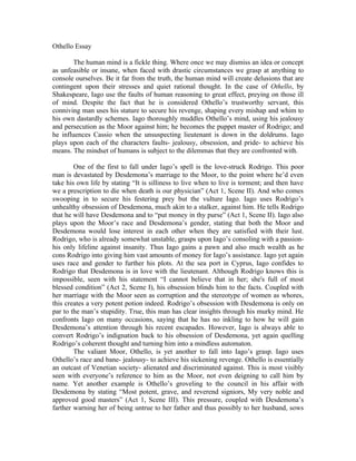 Othello Essay

        The human mind is a fickle thing. Where once we may dismiss an idea or concept
as unfeasible or insane, when faced with drastic circumstances we grasp at anything to
console ourselves. Be it far from the truth, the human mind will create delusions that are
contingent upon their stresses and quiet rational thought. In the case of Othello, by
Shakespeare, Iago use the faults of human reasoning to great effect, preying on those ill
of mind. Despite the fact that he is considered Othello’s trustworthy servant, this
conniving man uses his stature to secure his revenge, shaping every mishap and whim to
his own dastardly schemes. Iago thoroughly muddles Othello’s mind, using his jealousy
and persecution as the Moor against him; he becomes the puppet master of Rodrigo; and
he influences Cassio when the unsuspecting lieutenant is down in the doldrums. Iago
plays upon each of the characters faults- jealousy, obsession, and pride- to achieve his
means. The mindset of humans is subject to the dilemmas that they are confronted with.

        One of the first to fall under Iago’s spell is the love-struck Rodrigo. This poor
man is devastated by Desdemona’s marriage to the Moor, to the point where he’d even
take his own life by stating “It is silliness to live when to live is torment; and then have
we a prescription to die when death is our physician” (Act 1, Scene II). And who comes
swooping in to secure his festering prey but the vulture Iago. Iago uses Rodrigo’s
unhealthy obsession of Desdemona, much akin to a stalker, against him. He tells Rodrigo
that he will have Desdemona and to “put money in thy purse” (Act 1, Scene II). Iago also
plays upon the Moor’s race and Desdemona’s gender, stating that both the Moor and
Desdemona would lose interest in each other when they are satisfied with their lust.
Rodrigo, who is already somewhat unstable, grasps upon Iago’s consoling with a passion-
his only lifeline against insanity. Thus Iago gains a pawn and also much wealth as he
cons Rodrigo into giving him vast amounts of money for Iago’s assistance. Iago yet again
uses race and gender to further his plots. At the sea port in Cyprus, Iago confides to
Rodrigo that Desdemona is in love with the lieutenant. Although Rodrigo knows this is
impossible, seen with his statement “I cannot believe that in her; she's full of most
blessed condition” (Act 2, Scene I), his obsession blinds him to the facts. Coupled with
her marriage with the Moor seen as corruption and the stereotype of women as whores,
this creates a very potent potion indeed. Rodrigo’s obsession with Desdemona is only on
par to the man’s stupidity. True, this man has clear insights through his murky mind. He
confronts Iago on many occasions, saying that he has no inkling to how he will gain
Desdemona’s attention through his recent escapades. However, Iago is always able to
convert Rodrigo’s indignation back to his obsession of Desdemona, yet again quelling
Rodrigo’s coherent thought and turning him into a mindless automaton.
        The valiant Moor, Othello, is yet another to fall into Iago’s grasp. Iago uses
Othello’s race and bane- jealousy- to achieve his sickening revenge. Othello is essentially
an outcast of Venetian society- alienated and discriminated against. This is most visibly
seen with everyone’s reference to him as the Moor, not even deigning to call him by
name. Yet another example is Othello’s groveling to the council in his affair with
Desdemona by stating “Most potent, grave, and reverend signiors, My very noble and
approved good masters” (Act 1, Scene III). This pressure, coupled with Desdemona’s
farther warning her of being untrue to her father and thus possibly to her husband, sows
 