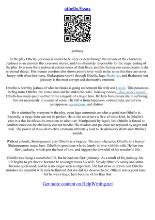 othello Essay
jealousy
In the play Othello, jealousy is shown to be very evident through the actions of the characters.
Jealousy is an emotion that everyone shares, and it is ultimately responsible for the tragic ending of
the play. Everyone feels jealous at certain times of their lives, and this feeling can cause people to do
irrational things. This human emotion also shows people to be weak in the sense that they are never
happy with what they have. Shakespeare shows through Othello, Iago, Roderigo, and Brabantio that
jealousy is the most corrupt and destructive emotion.
Othello is horribly jealous of what he thinks is going on between his wife and Cassio. This poisonous
feeling turns Othello into a mad man and he strikes his wife. Jealousy causes...show more content...
Othello has many qualities that fit the category of a tragic hero. He falls from prosperity to suffering,
but not necessarily in a material sense. His fall is from happiness, contentment, and love to
unhappiness, accusations, and distrust.
. He is admired by everyone in the play, even Iago comments on what a good man Othello is.
Secondly, a tragic hero can not be perfect. He or she must have a flaw of some kind. In Othello's
case it is that he allows his emotions to take over. Manipulated by Iago's lies, Othello is forced to
confront emotions he obviously can not handle. His wisdom and patience are replaced by anger and
hate. The power of these destructive emotions ultimately lead to Desdemona's death and Othello's
suicide
Without a doubt, Shakespeare's play Othello is a tragedy. The main character, Othello, is a typical
Shakespearean tragic hero. Othello is good man who is deeply in love with his wife. He has one
flaw, jealousy, which gets the best of him, and triggers the downfall of his wonderful life.
Othello was living a successful life, but he had one flaw: jealousy. As a result of his jealousy, his
life begins to get chaotic because he no longer trusts his wife. Slowly Othello's sanity and status
become questioned, and he is no longer seen as important. The last straw is drawn, and Othello
murders his beautiful wife only to find out that she did not deserve to die. Othello was a good man,
but he was a tragic hero because of his flaw that
Get more content on HelpWriting.net
 
