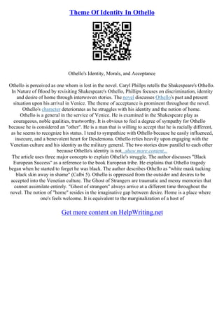 Theme Of Identity In Othello
Othello's Identity, Morals, and Acceptance
Othello is perceived as one whom is lost in the novel. Caryl Phillps retells the Shakespeare's Othello.
In Nature of Blood by revisiting Shakespeare's Othello, Phillips focuses on discrimination, identity
and desire of home through interwoven stories. The novel discusses Othello's past and present
situation upon his arrival in Venice. The theme of acceptance is prominent throughout the novel.
Othello's character deteriorates as he struggles with his identity and the notion of home.
Othello is a general in the service of Venice. He is examined in the Shakespeare play as
courageous, noble qualities, trustworthy. It is obvious to feel a degree of sympathy for Othello
because he is considered an "other". He is a man that is willing to accept that he is racially different,
as he seems to recognize his status. I tend to sympathize with Othello because he easily influenced,
insecure, and a benevolent heart for Desdemona. Othello relies heavily upon engaging with the
Venetian culture and his identity as the military general. The two stories draw parallel to each other
because Othello's identity is not...show more content...
The article uses three major concepts to explain Othello's struggle. The author discusses "Black
European Success" as a reference to the book European tribe. He explains that Othello tragedy
began when he started to forget he was black. The author describes Othello as "white mask tucking
black skin away in shame" (Calbi 5). Othello is oppressed from the outsider and desires to be
accepted into the Venetian culture. The Ghost of Strangers are traumatic and messy memories that
cannot assimilate entirely. "Ghost of strangers" always arrive at a different time throughout the
novel. The notion of "home" resides in the imaginative gap between desire. Home is a place where
one's feels welcome. It is equivalent to the marginalization of a host of
Get more content on HelpWriting.net
 