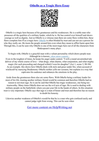 Othello as a Tragic Hero Essay
Othello is a tragic hero because of his greatnesses and his weaknesses. He is a noble man who
possesses all the qualities of a military leader, which he is. He has control over himself and shows
courage as well as dignity. Just as Othello is a virtuous man there are some flaws within him, these
flaws complete him ff as a tragic hero. Othello is often blinded by trust and can not see a person for
who they really are. He trusts the people around him even when they mean to afflict harm upon him.
Through this, it can be seen why Othello is one of the most tragic hero out of all the characters from
Shakespeare's many plays.
To begin with, Othello is a graceful man with a valiant personality which draws people near.
Although he is known...show more content...
Even in the toughest of times, he keeps his anger under control. "I will a round unvarnished tale
deliver of my whole course of love – what drugs, what charms, what conjuration, and what mighty
magic (for such proceeding and charged withal) I won his daughter" (Act 1, scene 3, 90–94)
As an example. this shows how Othello deals with style and grace under fire, when accused of
witchcraft by marrying Desdemona. Othello neither yells nor screams, but explains in a way that
captivates his audience and enhances the emotions in the play.
Aside from the greatnesses there also are some flaws. With Othello being a military leader for
most of his life, trusting another military friend would be common and therefore Othello had no
reason to not trust iago. So it can be said that Othello has tragic weaknesses, one being too
trustworthy. Many times Othello does not see the evil acts of iago. He is used to dealing with
military people on the battlefield, where you put your life in the hands of others. In this situation
trust is very important. Othello says that iago is a man of honor and trust and therefore has no reason
to doubt his honesty.
Likewise another weakness of Othello's would be that he is a man who gets confused easily and
cannot judge right from wrong. This can be seen when
Get more content on HelpWriting.net
 