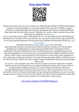 Essay about Othello
People are not always the way you see them to be. Within the play Othello by William Shakespeare,
a character named Iago displays a very good example of this. Iago who is Othello's ensign is
considerate to people although at the same time manipulates their minds into thinking different
things other than what had really occurred. Therefore, the victims of Iago's mischievous acts had
been lured in to gullibility at every corner.
In Act I, Iago had used his 'magic' on Roderigo who was very upset upon the fact that Othello and
Desdemona were still able to be as one, since he was very much in desire for her. Iago had told him
not to worry and that Desdemona will soon desire him. Roderigo had then believed him. He...show
more content...
Iago had shown great dishonesty and evilness to his own leader.
Iago had already caused so much devious acts that he took this to another level. He had taken
something that symbolized the love and compassion Othello had for Desdemona which a
handkerchief. Iago had told Othello that Cassio and Desdemona have something going on after
Iago had supposedly over heard what Cassio was saying in his sleep. Othello eventually becomes
furious at both of them, most especially his wife because he is led to believe their marriage was
false. Iago's plan worked and it yet close to his goal. He again persuades Othello in killing Cassio so
he will win her back. Othello still relies on Iago's influence thinking that all his decisions are proper
things to do.
As of act V, at the end Iago's own wife is the one to figure out what his whole plot is and tells
Othello what he had done and this was one thing that Iago had not been able to use his skills in
manipulating him. Othello stabs Iago who was the villain of this play the whole time.
This play displayed the power that one person may have in order to get what they want. It also
showed how much the characters had bought into Iago's thoughts and influence to cause even more
damage between everyone. His power is led to believe that anyone could be gullible no matter what
position you are whether it be in rank or how smart you may
Get more content on HelpWriting.net
 