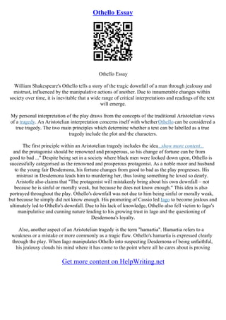 Othello Essay
Othello Essay
William Shakespeare's Othello tells a story of the tragic downfall of a man through jealousy and
mistrust, influenced by the manipulative actions of another. Due to innumerable changes within
society over time, it is inevitable that a wide range of critical interpretations and readings of the text
will emerge.
My personal interpretation of the play draws from the concepts of the traditional Aristotelian views
of a tragedy. An Aristotelian interpretation concerns itself with whetherOthello can be considered a
true tragedy. The two main principles which determine whether a text can be labelled as a true
tragedy include the plot and the characters.
The first principle within an Aristotelian tragedy includes the idea...show more content...
and the protagonist should be renowned and prosperous, so his change of fortune can be from
good to bad ..." Despite being set in a society where black men were looked down upon, Othello is
successfully categorised as the renowned and prosperous protagonist. As a noble moor and husband
to the young fair Desdemona, his fortune changes from good to bad as the play progresses. His
mistrust in Desdemona leads him to murdering her, thus losing something he loved so dearly.
Aristotle also claims that "The protagonist will mistakenly bring about his own downfall – not
because he is sinful or morally weak, but because he does not know enough." This idea is also
portrayed throughout the play. Othello's downfall was not due to him being sinful or morally weak,
but because he simply did not know enough. His promoting of Cassio led Iago to become jealous and
ultimately led to Othello's downfall. Due to his lack of knowledge, Othello also fell victim to Iago's
manipulative and cunning nature leading to his growing trust in Iago and the questioning of
Desdemona's loyalty.
Also, another aspect of an Aristotelian tragedy is the term "hamartia". Hamartia refers to a
weakness or a mistake or more commonly as a tragic flaw. Othello's hamartia is expressed clearly
through the play. When Iago manipulates Othello into suspecting Desdemona of being unfaithful,
his jealousy clouds his mind where it has come to the point where all he cares about is proving
Get more content on HelpWriting.net
 