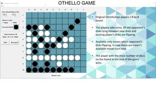 OTHELLO GAME
• Original Othello/two players / 8 by 8
board.
• The players take turns. All the opponent's
disks lying between new disks and
existing player's disks are flipping.
• Available only moves which opponent's
disks flipping. In case there are haven't
available moves turn next.
• The player with the most number of discs
on the board at the end of the game
wins.
 
