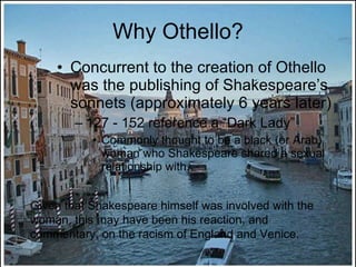 Why Othello? Concurrent to the creation of Othello was the publishing of Shakespeare’s sonnets (approximately 6 years later) 127 - 152 reference a “Dark Lady” Commonly thought to be a black (or Arab) woman who Shakespeare shared a sexual relationship with. Given that Shakespeare himself was involved with the woman, this may have been his reaction, and commentary, on the racism of England and Venice. 
