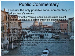 Public Commentary This is not the only possible social commentary in Shakespeare’s works. The Merchant of Venice, often misconstrued as anti-Semitic, is actually a commentary on discrimination against Jews. In addition to the “Dark Lady” Shakespeare wrote a number of sonnets possibly targeted at a male lover/romantic interest/patron of his. Twelfth Night, The Merchant of Venice, A Midsummer Night’s Dream and (possibly) Romeo & Juliet all contain allusions to, or commentary on, the ending of same-sex unions in favor of heteronormative coupling. 