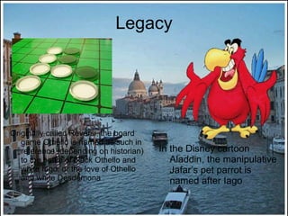 Legacy Originally called Reversi, the board game Othello is named as such in reference (depending on historian) to the battle of black Othello and white Iago, or the love of Othello and white Desdemona In the Disney cartoon Aladdin, the manipulative Jafar’s pet parrot is named after Iago 