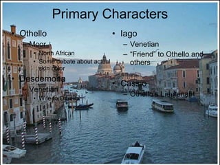 Primary Characters Othello Moor North African Some debate about actual skin color Desdemona Venetian Wife to Othello Iago Venetian “ Friend” to Othello and others Cassio Othello’s Lieutenant 