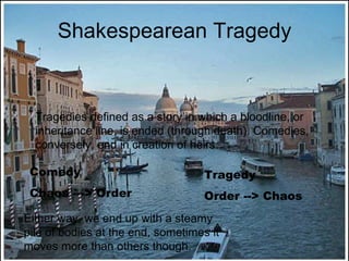 Shakespearean Tragedy Tragedies defined as a story in which a bloodline, or inheritance line, is ended (through death). Comedies, conversely, end in creation of heirs. Comedy Chaos ---> Order Tragedy Order --> Chaos Either way, we end up with a steamy pile of bodies at the end, sometimes it moves more than others though. 