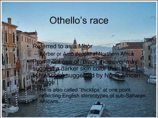Othello’s race Referred to as a Moor Berber or Arab people of Northern Africa Prominent use of “black” however may suggest a darker skin color than the lighter color suggested by North African heritage He is also called “thicklips” at one point, reflecting English stereotypes of sub-Saharan Africans. 
