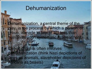 Dehumanization Dehumanization, a central theme of the play, is the process by which a person, or group, is made to feel or act less than human through systematic mistreatment. Denial of rights often involves dehumanization (think Nazi depictions of Jews as animals, slaveholder depictions of Africans as beasts) 