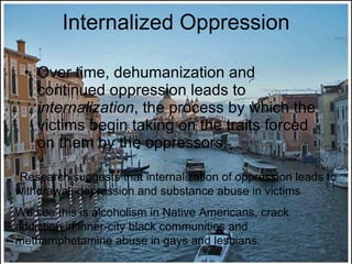 Internalized Oppression Over time, dehumanization and continued oppression leads to  internalization , the process by which the victims begin taking on the traits forced on them by the oppressors. *Research suggests that internalization of oppression leads to withdrawal, depression and substance abuse in victims We see this is alcoholism in Native Americans, crack addiction in inner-city black communities and methamphetamine abuse in gays and lesbians.  