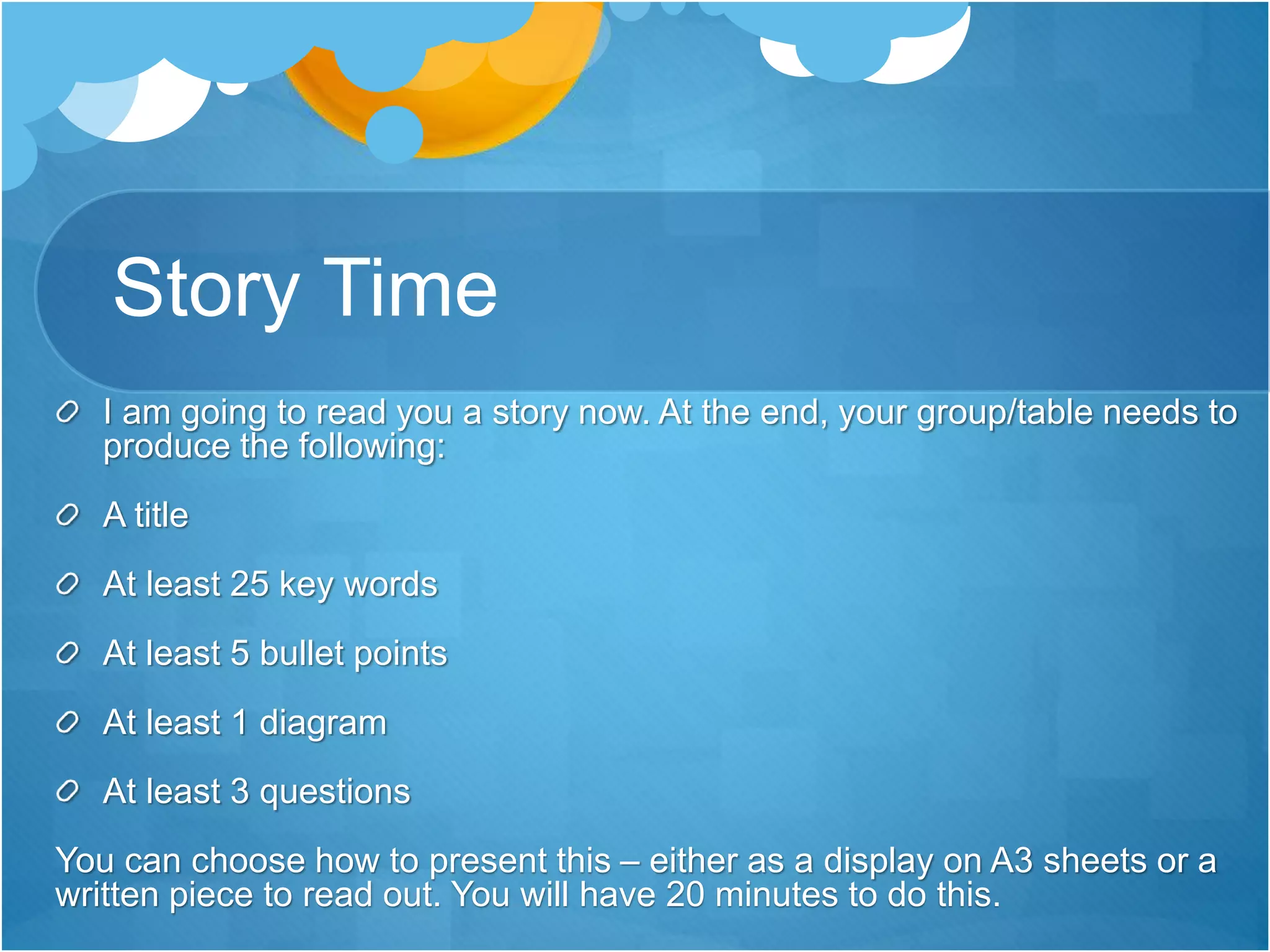 Story Time 
I am going to read you a story now. At the end, your group/table needs to 
produce the following: 
A title 
At least 25 key words 
At least 5 bullet points 
At least 1 diagram 
At least 3 questions 
You can choose how to present this – either as a display on A3 sheets or a 
written piece to read out. You will have 20 minutes to do this. 
 