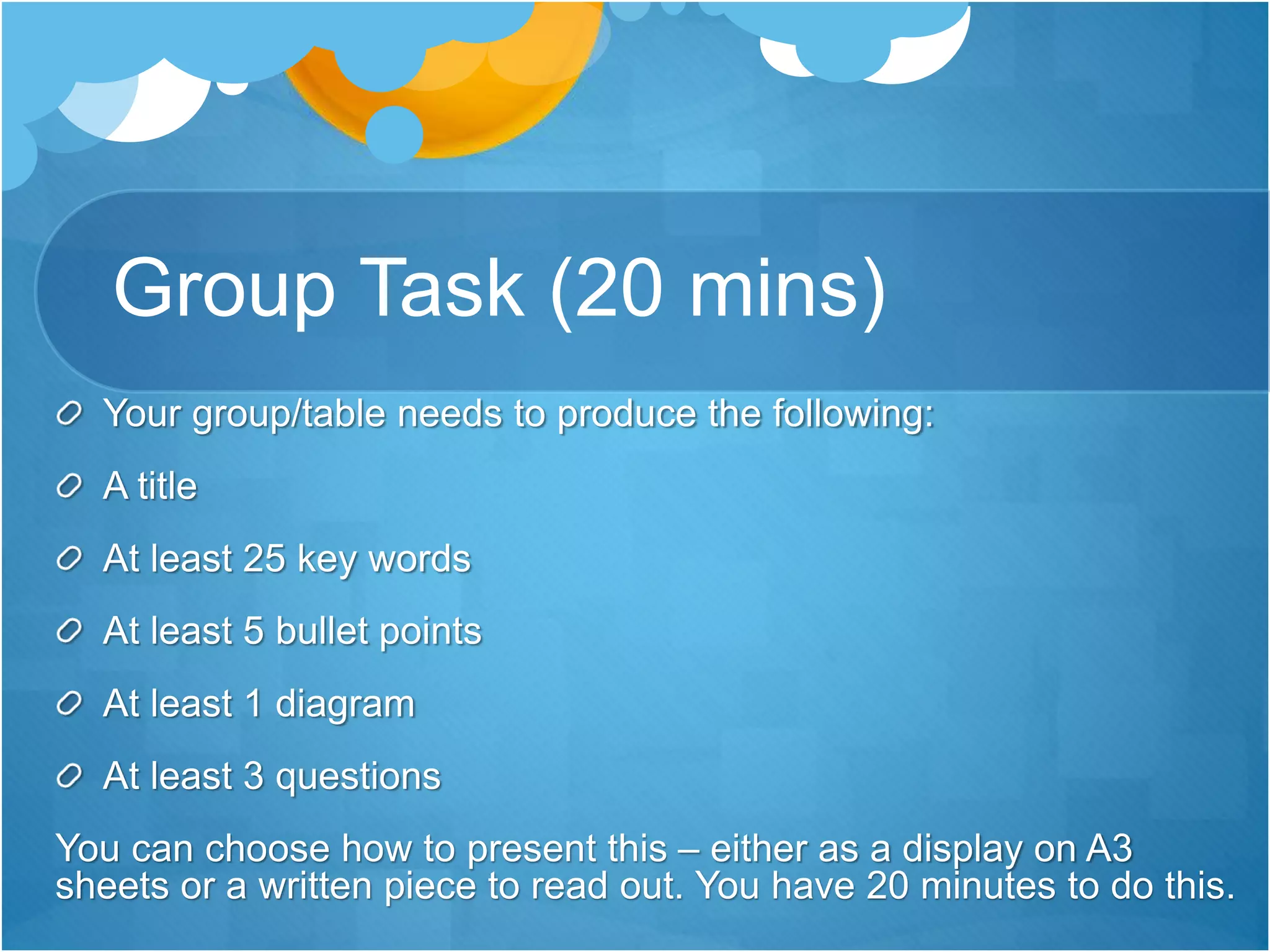 Group Task (20 mins) 
Your group/table needs to produce the following: 
A title 
At least 25 key words 
At least 5 bullet points 
At least 1 diagram 
At least 3 questions 
You can choose how to present this – either as a display on A3 
sheets or a written piece to read out. You have 20 minutes to do this. 
 