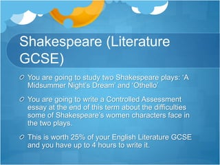 Shakespeare (Literature 
GCSE) 
You are going to study two Shakespeare plays: ‘A 
Midsummer Night’s Dream’ and ‘Othello’ 
You are going to write a Controlled Assessment 
essay at the end of this term about the difficulties 
some of Shakespeare’s women characters face in 
the two plays. 
This is worth 25% of your English Literature GCSE 
and you have up to 4 hours to write it. 
 