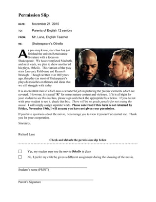 Permission Slip
DATE: November 21, 2010
TO: Parents of English 12 seniors
FROM: Mr. Lane, English Teacher
RE: Shakespeare’s Othello
s you may know, our class has just
finished the unit on Renaissance
literature with a focus on
Shakespeare. We have completed Macbeth,
and next week, we plan to show another of
his plays, Othello. This version of the play
stars Laurence Fishburne and Kenneth
Branagh. Though written over 400 years
ago, this play (as most of Shakespeare’s
plays do) touches on themes and ideas that
we still struggle with today.
It is an excellent movie which does a wonderful job in picturing the precise elements which we
covered. However, it is rated “R” for some mature content and violence. If it is all right for
your student to see this in class, please sign and check the appropriate box below. If you do not
wish your student to see it, check that box. There will be no grade penalty for not seeing the
movie. I will simply assign separate work. Please note that if this form is not returned by
Friday, November 19th, I will assume you have not given your permission.
If you have questions about the movie, I encourage you to view it yourself or contact me. Thank
you for your cooperation.
Sincerely,
Richard Lane
Check and detach the permission slip below
Yes, my student may see the movie Othello in class
No, I prefer my child be given a different assignment during the showing of the movie.
_____________________________________________
Student’s name (PRINT)
_________________________________________________
Parent’s Signature
A
 