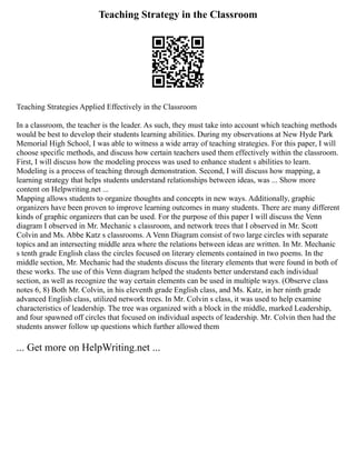 Teaching Strategy in the Classroom
Teaching Strategies Applied Effectively in the Classroom
In a classroom, the teacher is the leader. As such, they must take into account which teaching methods
would be best to develop their students learning abilities. During my observations at New Hyde Park
Memorial High School, I was able to witness a wide array of teaching strategies. For this paper, I will
choose specific methods, and discuss how certain teachers used them effectively within the classroom.
First, I will discuss how the modeling process was used to enhance student s abilities to learn.
Modeling is a process of teaching through demonstration. Second, I will discuss how mapping, a
learning strategy that helps students understand relationships between ideas, was ... Show more
content on Helpwriting.net ...
Mapping allows students to organize thoughts and concepts in new ways. Additionally, graphic
organizers have been proven to improve learning outcomes in many students. There are many different
kinds of graphic organizers that can be used. For the purpose of this paper I will discuss the Venn
diagram I observed in Mr. Mechanic s classroom, and network trees that I observed in Mr. Scott
Colvin and Ms. Abbe Katz s classrooms. A Venn Diagram consist of two large circles with separate
topics and an intersecting middle area where the relations between ideas are written. In Mr. Mechanic
s tenth grade English class the circles focused on literary elements contained in two poems. In the
middle section, Mr. Mechanic had the students discuss the literary elements that were found in both of
these works. The use of this Venn diagram helped the students better understand each individual
section, as well as recognize the way certain elements can be used in multiple ways. (Observe class
notes 6, 8) Both Mr. Colvin, in his eleventh grade English class, and Ms. Katz, in her ninth grade
advanced English class, utilized network trees. In Mr. Colvin s class, it was used to help examine
characteristics of leadership. The tree was organized with a block in the middle, marked Leadership,
and four spawned off circles that focused on individual aspects of leadership. Mr. Colvin then had the
students answer follow up questions which further allowed them
... Get more on HelpWriting.net ...
 