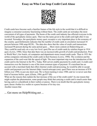 Essay on Who Can Stop Credit Card Abuse
Credit cards have become such a familiar feature of the life style in the world that it is difficult to
imagine a consumer economy functioning without them. The credit cards are nowadays the most
convenient of all types of payments. The boom of the credit card industry has affected everyone in the
world of the quot;plastic money quot;. That was the name given to the credit card right after it was
invented. Nowadays, the quot;plastic money quot; occupies a very important place in the economy of
the country. quot;Settlements indicates that the number of credit cards in circulation increased 34
percent between 1988 amp;#8230;.. The data also show that the value of credit card transactions
increased 98 percent during the same period quot; ... Show more content on Helpwriting.net ...
They could be used only on a very low level. quot;The use of credit cards by retailers began in 1914
quot; (Lewis, 1990). Since that date there was an inconceivable growth of credit card production. Prior
to World War I, few hotels, oil companies and department stores issued credit cards. Then in 1931 the
airline companies introduced the credit cards in their business (Lewis, 1990). The evolution and the
expansion of the card went lide the speed of light. The most important step was the introduction of the
credit card to the Internet in the 90 s. Today, Web servers enable payments by credit card. A credit card
transaction over the Internet is one of the most common types of payment. If a merchant has an
account with a merchant bank that offers Internet credit card processing, he would be able to accept
credit card payment over the Internet (http://search.netscape.com). quot;There was an increase of $78
billion over 1994, in just one short year. We ve been tracking it since 1980, and we ve never seen that
kind of increase before. quot; (Glenn, 1984, pp.857 68).
What are the reasons that explain the fast increase of the use of the credit cards? As one reason that
might explain the phenomenon, some people may think that carrying a credit card is much easier than
having cash or a checkbook in their wallets or purses. There is no doubt that the quot;plastic money
quot; doesn t bother in a wallet or a purse because of its tiny size.
Another reason that
... Get more on HelpWriting.net ...
 