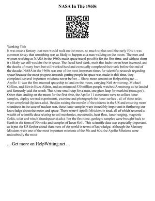 NASA In The 1960s
Working Title
It was once a fantasy that men would walk on the moon, so much so that until the early 50 s it was
common to say that something was as likely to happen as a man walking on the moon. The men and
women working as NASA in the 1960s made space travel possible for the first time, and without them
it s likely we still wouldn t be in space. The faced hard work, math that hadn t even been invented, and
the deaths of many been but still worked hard and eventually completed their task before the end of
the decade. NASA in the 1960s was one of the most important times for scientific research regarding
space because the most progress towards getting people in space was made in this time, they
completed several important missions never before ... Show more content on Helpwriting.net ...
Apollo 11 was the first manned spaceship to land on the moon, carrying Neil Armstrong, Michael
Collins, and Edwin Buzz Aldrin, and an estimated 530 million people watched Armstrong as he landed
and famously said the words That s one small step for a man, one giant leap for mankind (nasa.gov).
Other than landing on the moon for the first time, the Apollo 11 astronauts were to collect lunar
samples, deploy several experiments, examine and photograph the lunar surface , all of these tasks
were completed (lpi.usra.edu). Besides raising the morale of the citizens in the US and ensuring more
soundness in the case of nuclear war, these lunar samples were incredibly important in furthering our
knowledge about the moon and space. There were 6 Apollo Missions in total, all of which returned a
wealth of scientific data relating to soil mechanics, meteoroids, heat flow, lunar ranging, magnetic
fields, solar and wind (airandspace.si.edu). For the first time, geologic samples were brought back to
Earth in the form of 50 rocks and samples of lunar Soil . This scientific data was especially important,
as it put the US farther ahead than most of the world in terms of knowledge. Although the Mercury
Missions were one of the most important missions of the 50s and 60s, the Apollo Missions were
undoubtedly the most
... Get more on HelpWriting.net ...
 