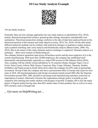 10 Case Study Analysis Example
10 Case Study Analysis
Generally, there are four strategic approaches for case study analysis as identified by (Yin, 2014),
namely, theoretical proposition reliance, ground up data strategy, descriptive and plausible rival
explanation. Theoretical proposition strategy conforms to the idea of data been analysed based on the
theoretical position of the research and study objectives (Gray, 2014; Yin, 2014). On the other hand,
different analytical methods can be combine with analytical strategies in qualitative studies analysis
such as pattern matching, time series analysis and thematically analysis (Braun Clarke, 2006; Yin,
2014). Due to the nature of this study, thematic analysis technique is employed. Thematic analysis is a
technique ... Show more content on Helpwriting.net ...
The company business operations span across all business sectors and the most expansive of it is the
cement manufacturing. With more than 10,000 employees, the company has established itself
domestically and internationally especially as a major FDI investor in Sub Saharan Africa (SSA).
Also, company AD has wholly owned subsidiaries in 16 countries Ghana, Senegal, Niger, Cote d
Ivoire, Sierra Leone, Liberia, Mali, Kenya, Cameroon, Rep. Congo, Ethiopia, Tanzania, Zambia,
Zimbabwe and Nepal except in South Africa (SA) where the company has 64% stake in partnership
investment. On top of that, the company also have a procurement office in Europe and a plan for Asia
entry in 2018. AD internationalisation and foreign investment started around 2003 after the Nigerian
Government around 2001, 2002, decided to encourage local manufacturing and place restriction on
importation of cement. Afterward, it became the organisation strategic policy to actually go and
expand by first entering into nearby markets with prospect of growth. Company AD is now the major
player in Nigeria market having more than 40% market share in their products line as well as in some
SSA countries such as Senegal and
... Get more on HelpWriting.net ...
 