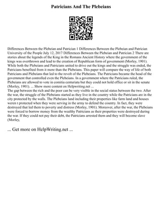 Patricians And The Plebeians
Differences Between the Plebeian and Patrician 1 Differences Between the Plebeian and Patrician
University of the People July 12, 2017 Differences Between the Plebeian and Patrician 2 There are
stories about the legends of the King in the Romans Ancient History where the government of the
kings was overthrown and lead to the creation of Republican form of government (Morley, 1901).
While both the Plebeians and Patricians united to drive out the kings and the struggle was ended, the
Patricians benefited from it more than the Plebeians. This paper will compare the way of life of both
Patricians and Plebeians that led to the revolt of the Plebeians. The Patricians became the head of the
government that controlled even the Plebeians. In a government where the Patricians ruled, the
Plebeians are allowed to vote in comitia centuriata but they could not hold office or sit in the senate
(Morley, 1901). ... Show more content on Helpwriting.net ...
The gap between the rich and the poor can be very visible in the social status between the two. After
the war, the struggle of the Plebeians started as they live in the country while the Patricians are in the
city protected by the walls. The Plebeians land including their properties like farm land and houses
weren t protected when they were serving in the army to defend the country. In fact, they were
destroyed that led them to poverty and distress (Morley, 1901). Moreover, after the war, the Plebeians
were forced to borrow money from the wealthy Patricians as their properties were destroyed during
the war. If they could not pay their debt, the Patricians arrested them and they will become slave
(Morley,
... Get more on HelpWriting.net ...
 