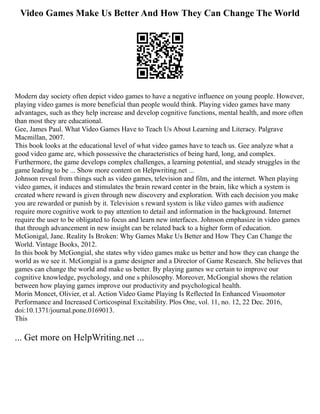 Video Games Make Us Better And How They Can Change The World
Modern day society often depict video games to have a negative influence on young people. However,
playing video games is more beneficial than people would think. Playing video games have many
advantages, such as they help increase and develop cognitive functions, mental health, and more often
than most they are educational.
Gee, James Paul. What Video Games Have to Teach Us About Learning and Literacy. Palgrave
Macmillan, 2007.
This book looks at the educational level of what video games have to teach us. Gee analyze what a
good video game are, which possessive the characteristics of being hard, long, and complex.
Furthermore, the game develops complex challenges, a learning potential, and steady struggles in the
game leading to be ... Show more content on Helpwriting.net ...
Johnson reveal from things such as video games, television and film, and the internet. When playing
video games, it induces and stimulates the brain reward center in the brain, like which a system is
created where reward is given through new discovery and exploration. With each decision you make
you are rewarded or punish by it. Television s reward system is like video games with audience
require more cognitive work to pay attention to detail and information in the background. Internet
require the user to be obligated to focus and learn new interfaces. Johnson emphasize in video games
that through advancement in new insight can be related back to a higher form of education.
McGonigal, Jane. Reality Is Broken: Why Games Make Us Better and How They Can Change the
World. Vintage Books, 2012.
In this book by McGongial, she states why video games make us better and how they can change the
world as we see it. McGongial is a game designer and a Director of Game Research. She believes that
games can change the world and make us better. By playing games we certain to improve our
cognitive knowledge, psychology, and one s philosophy. Moreover, McGongial shows the relation
between how playing games improve our productivity and psychological health.
Morin Moncet, Olivier, et al. Action Video Game Playing Is Reflected In Enhanced Visuomotor
Performance and Increased Corticospinal Excitability. Plos One, vol. 11, no. 12, 22 Dec. 2016,
doi:10.1371/journal.pone.0169013.
This
... Get more on HelpWriting.net ...
 
