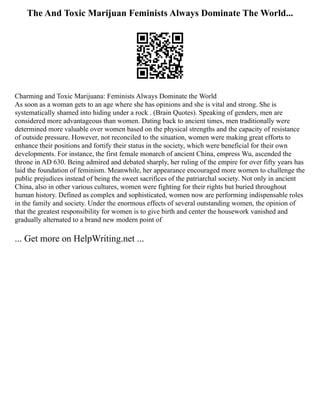 The And Toxic Marijuan Feminists Always Dominate The World...
Charming and Toxic Marijuana: Feminists Always Dominate the World
As soon as a woman gets to an age where she has opinions and she is vital and strong. She is
systematically shamed into hiding under a rock . (Brain Quotes). Speaking of genders, men are
considered more advantageous than women. Dating back to ancient times, men traditionally were
determined more valuable over women based on the physical strengths and the capacity of resistance
of outside pressure. However, not reconciled to the situation, women were making great efforts to
enhance their positions and fortify their status in the society, which were beneficial for their own
developments. For instance, the first female monarch of ancient China, empress Wu, ascended the
throne in AD 630. Being admired and debated sharply, her ruling of the empire for over fifty years has
laid the foundation of feminism. Meanwhile, her appearance encouraged more women to challenge the
public prejudices instead of being the sweet sacrifices of the patriarchal society. Not only in ancient
China, also in other various cultures, women were fighting for their rights but buried throughout
human history. Defined as complex and sophisticated, women now are performing indispensable roles
in the family and society. Under the enormous effects of several outstanding women, the opinion of
that the greatest responsibility for women is to give birth and center the housework vanished and
gradually alternated to a brand new modern point of
... Get more on HelpWriting.net ...
 