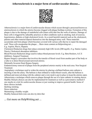 Atherosclerosis is a major form of cardiovascular disease...
Atherosclerosis is a major form of cardiovascular disease which occurs through a processed known as
arteriosclerosis in which the arteries become clogged with plaque buildup overtime. Formation of this
plaque is due to the damage of endothelial cells (inner cells) that line the walls of arteries. Damage of
these cells is triggered by unhealthy practices or other conditions such as smoking, lack of exercise,
hypertension, diabetes or high cholesterol levels. As a result harmful material such as fat, cholesterol,
palettes and other material deposit themselves into the damaged artery wall. These materials
accumulate and form plaque which becomes covered with various cells that try to repair the damaged
wall. These cells encapsulate the plaque ... Show more content on Helpwriting.net ...
E.g. Aspirin, Plavix, Heparin.
Cholesterol Reduction drugs that reduce extremely high LDL levels (200 mg/dL). E.g. Statins Lipitor,
Niacin, Cholesterol absorption inhibitors.
Blood Pressure Reduction drugs used to reduce blood pressure levels. E.g. Beta blockers, A.C.E
inhibitors. Surgical Treatment
Bypass Surgery a procedure that involves the transfer of blood vessel from another part of the body or
a tube to re direct blood around narrowed arteries.
Minimally Invasion Heart Bypass Surgery
Endarterectomy removal of plaque from the peripheral arteries mainly in the neck area. Non Surgical
Treatment
Angioplasty a technique used to widen the arteries by placing a deflated balloon onto catheter a
inserting it into the artery. The balloon is then inflated to widen blood vessels, after the balloon is
deflated and removed along with the catheter and a wire mesh is put in place to keep the arteries open.
Atherectomy a technique which removes plaque through the use of a laser catheter or rotating shaver.
Healthy lifestyle choices can also be implemented for treatment as well as a preventative method if
one maybe at a risk for cardiovascular disease or just wanting to improve general health. Some of
these choices include:
Quitting smoking.
Stress reduction.
Maintaining a healthy weight.
Healthy balanced diets (one can also try diets that
... Get more on HelpWriting.net ...
 