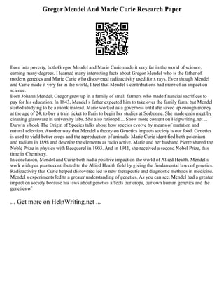 Gregor Mendel And Marie Curie Research Paper
Born into poverty, both Gregor Mendel and Marie Curie made it very far in the world of science,
earning many degrees. I learned many interesting facts about Gregor Mendel who is the father of
modern genetics and Marie Curie who discovered radioactivity used for x rays. Even though Mendel
and Curie made it very far in the world, I feel that Mendel s contributions had more of an impact on
science.
Born Johann Mendel, Gregor grew up in a family of small farmers who made financial sacrifices to
pay for his education. In 1843, Mendel s father expected him to take over the family farm, but Mendel
started studying to be a monk instead. Marie worked as a governess until she saved up enough money
at the age of 24, to buy a train ticket to Paris to begin her studies at Sorbonne. She made ends meet by
cleaning glassware in university labs. She also rationed ... Show more content on Helpwriting.net ...
Darwin s book The Origin of Species talks about how species evolve by means of mutation and
natural selection. Another way that Mendel s theory on Genetics impacts society is our food. Genetics
is used to yield better crops and the reproduction of animals. Marie Curie identified both polonium
and radium in 1898 and describe the elements as radio active. Marie and her husband Pierre shared the
Noble Prize in physics with Becquerel in 1903. And in 1911, she received a second Nobel Prize, this
time in Chemistry.
In conclusion, Mendel and Curie both had a positive impact on the world of Allied Health. Mendel s
work with pea plants contributed to the Allied Health field by giving the fundamental laws of genetics.
Radioactivity that Curie helped discovered led to new therapeutic and diagnostic methods in medicine.
Mendel s experiments led to a greater understanding of genetics. As you can see, Mendel had a greater
impact on society because his laws about genetics affects our crops, our own human genetics and the
genetics of
... Get more on HelpWriting.net ...
 