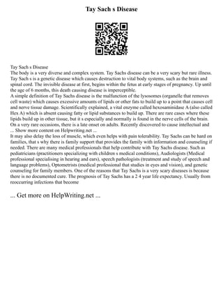 Tay Sach s Disease
Tay Sach s Disease
The body is a very diverse and complex system. Tay Sachs disease can be a very scary but rare illness.
Tay Sach s is a genetic disease which causes destruction to vital body systems, such as the brain and
spinal cord. The invisible disease at first, begins within the fetus at early stages of pregnancy. Up until
the age of 6 months, this death causing disease is imperceptible.
A simple definition of Tay Sachs disease is the malfunction of the lysosomes (organelle that removes
cell waste) which causes excessive amounts of lipids or other fats to build up to a point that causes cell
and nerve tissue damage. Scientifically explained, a vital enzyme called hexosaminidase A (also called
Hex A) which is absent causing fatty or lipid substances to build up. There are rare cases where these
lipids build up in other tissue, but it s especially and normally is found in the nerve cells of the brain.
On a very rare occasions, there is a late onset on adults. Recently discovered to cause intellectual and
... Show more content on Helpwriting.net ...
It may also delay the loss of muscle, which even helps with pain tolerability. Tay Sachs can be hard on
families, that s why there is family support that provides the family with information and counseling if
needed. There are many medical professionals that help contribute with Tay Sachs disease. Such as
pediatricians (practitioners specializing with children s medical conditions), Audiologists (Medical
professional specialising in hearing and ears), speech pathologists (treatment and study of speech and
language problems), Optometrists (medical professional that studies in eyes and vision), and genetic
counseling for family members. One of the reasons that Tay Sachs is a very scary diseases is because
there is no documented cure. The prognosis of Tay Sachs has a 2 4 year life expectancy. Usually from
reoccurring infections that become
... Get more on HelpWriting.net ...
 
