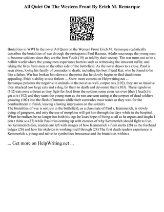 All Quiet On The Western Front By Erich M. Remarque
Brutalities in WWI In the novel All Quiet on the Western Front Erich M. Remarque realistically
describes the brutalities of war through the protagonist Paul Baumer. Adults encourage the young men
to become soldiers since they are the Iron Youth (18) as told by their society. The war turns out to be a
hellish world where the young men experience horrors such as witnessing the innocent suffer, and
taking the lives from men on the other side of the battlefield. As the novel draws to a close, Paul is
seen alone, losing his family of comrades to death; including his best friend Kat, who he found to be
like a father. War has broken him down to the point that he slowly begins to find death more
appealing. Erich s ability to use forlorn ... Show more content on Helpwriting.net ...
Remarque presents the negative in animals in the novel as well, corpse rats (102), they are so massive
they attacked two large cats and a dog, bit them to death and devoured them (103). These repulsive
(102) rats pose a threat as they fight for food from the soldiers some even run over [their] face[s] to
get at it (102) and they taunt the young men as the rats are seen eating at the corpses of dead soldiers
gnawing (102) into the flesh of humans while their comrades must watch as they wait for the
bombardment to finish, leaving a lasting impression on the soldiers
The brutalities of war is not just in the battlefield, as a classmate of Paul s, Kemmerich, is slowly
dying of gangrene, and only the use of morphine will get him through the days while in the hospital.
When he realizes he no longer has both his legs he loses hope of living at all as he argues and laughs I
don t think so (27) while Paul tries coming up with excuses of why Kemmerich should fight to live.
As Kemmerich dies, readers are left with images of how Kemmerich s flesh melts (28) as the forehead
bulges (28) and how his skeleton is working itself through (28) The first death readers experience is
Kemmerich s, young and naive he symbolizes innocence and the brutalities within a
... Get more on HelpWriting.net ...
 