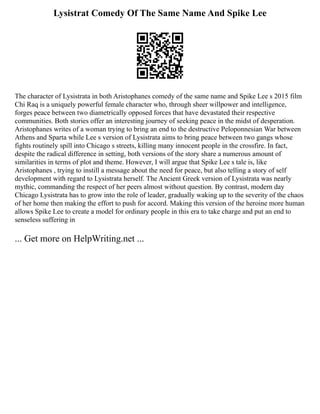 Lysistrat Comedy Of The Same Name And Spike Lee
The character of Lysistrata in both Aristophanes comedy of the same name and Spike Lee s 2015 film
Chi Raq is a uniquely powerful female character who, through sheer willpower and intelligence,
forges peace between two diametrically opposed forces that have devastated their respective
communities. Both stories offer an interesting journey of seeking peace in the midst of desperation.
Aristophanes writes of a woman trying to bring an end to the destructive Peloponnesian War between
Athens and Sparta while Lee s version of Lysistrata aims to bring peace between two gangs whose
fights routinely spill into Chicago s streets, killing many innocent people in the crossfire. In fact,
despite the radical difference in setting, both versions of the story share a numerous amount of
similarities in terms of plot and theme. However, I will argue that Spike Lee s tale is, like
Aristophanes , trying to instill a message about the need for peace, but also telling a story of self
development with regard to Lysistrata herself. The Ancient Greek version of Lysistrata was nearly
mythic, commanding the respect of her peers almost without question. By contrast, modern day
Chicago Lysistrata has to grow into the role of leader, gradually waking up to the severity of the chaos
of her home then making the effort to push for accord. Making this version of the heroine more human
allows Spike Lee to create a model for ordinary people in this era to take charge and put an end to
senseless suffering in
... Get more on HelpWriting.net ...
 