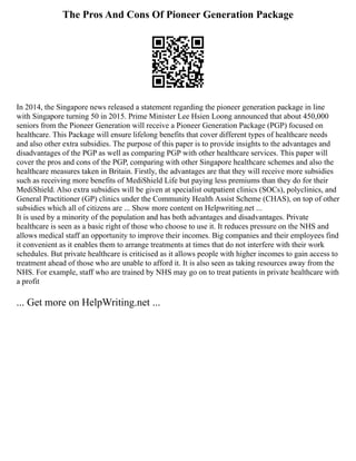 The Pros And Cons Of Pioneer Generation Package
In 2014, the Singapore news released a statement regarding the pioneer generation package in line
with Singapore turning 50 in 2015. Prime Minister Lee Hsien Loong announced that about 450,000
seniors from the Pioneer Generation will receive a Pioneer Generation Package (PGP) focused on
healthcare. This Package will ensure lifelong benefits that cover different types of healthcare needs
and also other extra subsidies. The purpose of this paper is to provide insights to the advantages and
disadvantages of the PGP as well as comparing PGP with other healthcare services. This paper will
cover the pros and cons of the PGP, comparing with other Singapore healthcare schemes and also the
healthcare measures taken in Britain. Firstly, the advantages are that they will receive more subsidies
such as receiving more benefits of MediShield Life but paying less premiums than they do for their
MediShield. Also extra subsidies will be given at specialist outpatient clinics (SOCs), polyclinics, and
General Practitioner (GP) clinics under the Community Health Assist Scheme (CHAS), on top of other
subsidies which all of citizens are ... Show more content on Helpwriting.net ...
It is used by a minority of the population and has both advantages and disadvantages. Private
healthcare is seen as a basic right of those who choose to use it. It reduces pressure on the NHS and
allows medical staff an opportunity to improve their incomes. Big companies and their employees find
it convenient as it enables them to arrange treatments at times that do not interfere with their work
schedules. But private healthcare is criticised as it allows people with higher incomes to gain access to
treatment ahead of those who are unable to afford it. It is also seen as taking resources away from the
NHS. For example, staff who are trained by NHS may go on to treat patients in private healthcare with
a profit
... Get more on HelpWriting.net ...
 