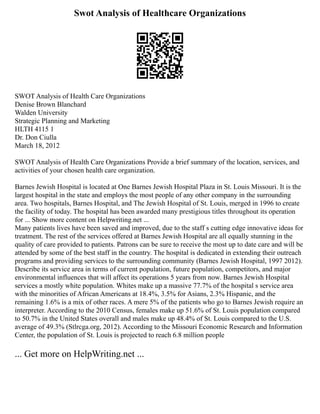 Swot Analysis of Healthcare Organizations
SWOT Analysis of Health Care Organizations
Denise Brown Blanchard
Walden University
Strategic Planning and Marketing
HLTH 4115 1
Dr. Don Ciulla
March 18, 2012
SWOT Analysis of Health Care Organizations Provide a brief summary of the location, services, and
activities of your chosen health care organization.
Barnes Jewish Hospital is located at One Barnes Jewish Hospital Plaza in St. Louis Missouri. It is the
largest hospital in the state and employs the most people of any other company in the surrounding
area. Two hospitals, Barnes Hospital, and The Jewish Hospital of St. Louis, merged in 1996 to create
the facility of today. The hospital has been awarded many prestigious titles throughout its operation
for ... Show more content on Helpwriting.net ...
Many patients lives have been saved and improved, due to the staff s cutting edge innovative ideas for
treatment. The rest of the services offered at Barnes Jewish Hospital are all equally stunning in the
quality of care provided to patients. Patrons can be sure to receive the most up to date care and will be
attended by some of the best staff in the country. The hospital is dedicated in extending their outreach
programs and providing services to the surrounding community (Barnes Jewish Hospital, 1997 2012).
Describe its service area in terms of current population, future population, competitors, and major
environmental influences that will affect its operations 5 years from now. Barnes Jewish Hospital
services a mostly white population. Whites make up a massive 77.7% of the hospital s service area
with the minorities of African Americans at 18.4%, 3.5% for Asians, 2.3% Hispanic, and the
remaining 1.6% is a mix of other races. A mere 5% of the patients who go to Barnes Jewish require an
interpreter. According to the 2010 Census, females make up 51.6% of St. Louis population compared
to 50.7% in the United States overall and males make up 48.4% of St. Louis compared to the U.S.
average of 49.3% (Stlrcga.org, 2012). According to the Missouri Economic Research and Information
Center, the population of St. Louis is projected to reach 6.8 million people
... Get more on HelpWriting.net ...
 