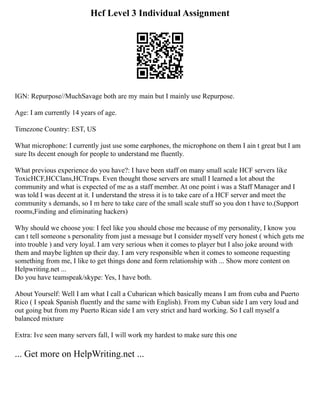 Hcf Level 3 Individual Assignment
IGN: Repurpose//MuchSavage both are my main but I mainly use Repurpose.
Age: I am currently 14 years of age.
Timezone Country: EST, US
What microphone: I currently just use some earphones, the microphone on them I ain t great but I am
sure Its decent enough for people to understand me fluently.
What previous experience do you have?: I have been staff on many small scale HCF servers like
ToxicHCF,HCClans,HCTraps. Even thought those servers are small I learned a lot about the
community and what is expected of me as a staff member. At one point i was a Staff Manager and I
was told I was decent at it. I understand the stress it is to take care of a HCF server and meet the
community s demands, so I m here to take care of the small scale stuff so you don t have to.(Support
rooms,Finding and eliminating hackers)
Why should we choose you: I feel like you should chose me because of my personality, I know you
can t tell someone s personality from just a message but I consider myself very honest ( which gets me
into trouble ) and very loyal. I am very serious when it comes to player but I also joke around with
them and maybe lighten up their day. I am very responsible when it comes to someone requesting
something from me, I like to get things done and form relationship with ... Show more content on
Helpwriting.net ...
Do you have teamspeak/skype: Yes, I have both.
About Yourself: Well I am what I call a Cubarican which basically means I am from cuba and Puerto
Rico ( I speak Spanish fluently and the same with English). From my Cuban side I am very loud and
out going but from my Puerto Rican side I am very strict and hard working. So I call myself a
balanced mixture
Extra: Ive seen many servers fall, I will work my hardest to make sure this one
... Get more on HelpWriting.net ...
 