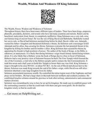 Wealth, Wisdom And Weakness Of King Solomon
The Wealth, Power, Wisdom and Weakness of Solomon
Throughout history there have been many different types of leaders. There have been kings, emperors,
pharaohs, presidents, dictators, and tyrants who have led many countries and nations. Rulers can be
beneficial, malevolent, kind, brutal, or completely ineffective. King Solomon was a very rich, wise,
and famous king of ancient Israel. He was the son of King David and Bathsheba. Bathsheba wanted
her son to rule, so David had Solomon anointed king before he died. David s older son, Adonijah,
wanted his father s kingdom and threatened Solomon s throne. So Solomon sent a messenger to kill
Adonijah and his allies, thus securing his throne. Solomon overcame the last potential threats to his
kingdom by killing his brother and his brother s allies. King Solomon then secured his throne by
appointing his friends to high positions of power. The author of the book of Kings, in the Bible, is
unknown, or anonymous. It is likely that during Solomon s reign Israeli history started being written
down. It is also likely that a Hebrew wrote the book of Kings due to a bias in favor of Solomon.
Hebrews had a very positive view of Solomon because he built The First Temple which housed the
Arc of the Covenant, a vital relic to the Hebrew people said to contain the Ten Commandments. It
took him seven and a half years to build this Temple to honor their one, true God. King Solomon s
reign is thought to be circa 965 B.C. to about 927 B.C. As the son of David and chosen heir to the
throne, Solomon was made King towards the end of his father s reign, while David was still alive.
Solomon inherited a very large kingdom from his father.
Solomon accumulated enormous wealth. He controlled the entire region west of the Euphrates and had
peace on his borders...He had a large share in the trade between northern and southern countries. He
established Israelite colonies around his province to look after military, administrative and commercial
matters (Jewish).
Solomon was extraordinarily wise in how he set up his kingdom. He made sure to establish peace with
the surrounding countries so that he could trade with them and gain more profit. He divided his
kingdom wisely so that he could rule
... Get more on HelpWriting.net ...
 