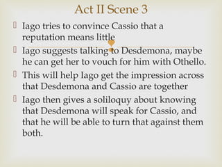 Act II Scene 3
 Iago tries to convince Cassio that a
  reputation means little
                       
 Iago suggests talking to Desdemona, maybe
  he can get her to vouch for him with Othello.
 This will help Iago get the impression across
  that Desdemona and Cassio are together
 Iago then gives a soliloquy about knowing
  that Desdemona will speak for Cassio, and
  that he will be able to turn that against them
  both.
 