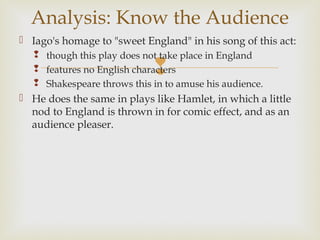 Analysis: Know the Audience
 Iago's homage to "sweet England" in his song of this act:
    though this play does not take place in England
                             
    features no English characters
    Shakespeare throws this in to amuse his audience.
 He does the same in plays like Hamlet, in which a little
  nod to England is thrown in for comic effect, and as an
  audience pleaser.
 